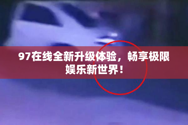 97在线全新升级体验，畅享极限娱乐新世界！