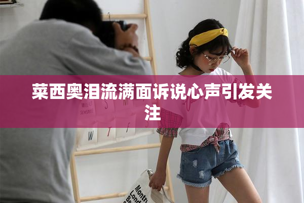 菜西奥泪流满面诉说心声引发关注
