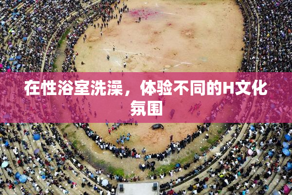 在性浴室洗澡，体验不同的H文化氛围