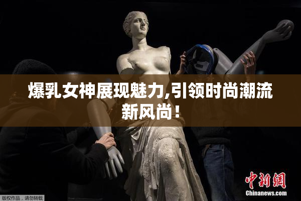 爆乳女神展现魅力,引领时尚潮流新风尚！