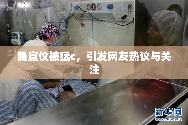 吴宣仪被猛c，引发网友热议与关注