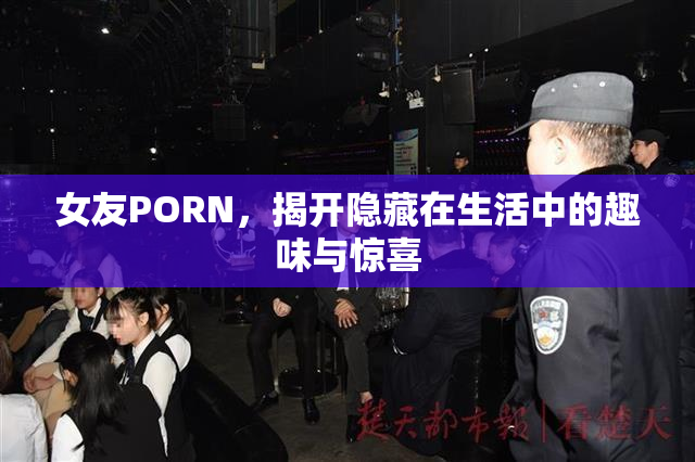 女友PORN，揭开隐藏在生活中的趣味与惊喜