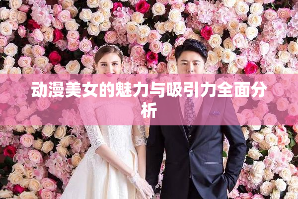 动漫美女的魅力与吸引力全面分析