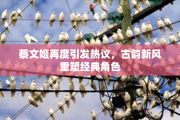 蔡文姬再度引发热议，古韵新风重塑经典角色