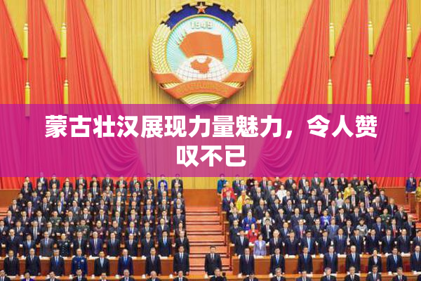 蒙古壮汉展现力量魅力，令人赞叹不已