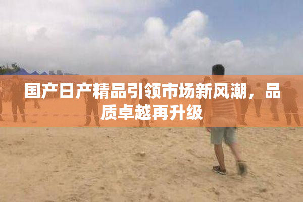 国产日产精品引领市场新风潮，品质卓越再升级