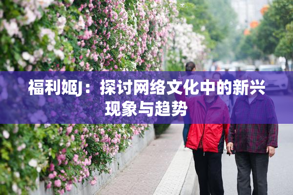 福利姬J：探讨网络文化中的新兴现象与趋势