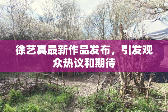 徐艺真最新作品发布，引发观众热议和期待