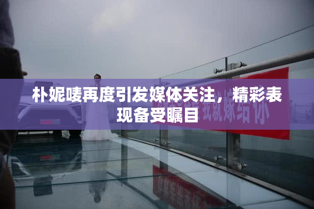 朴妮唛再度引发媒体关注，精彩表现备受瞩目
