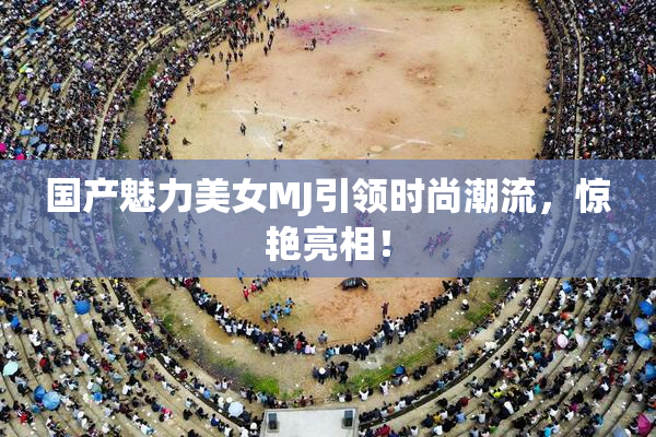 国产魅力美女MJ引领时尚潮流，惊艳亮相！