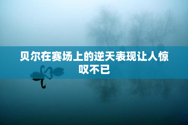 贝尔在赛场上的逆天表现让人惊叹不已
