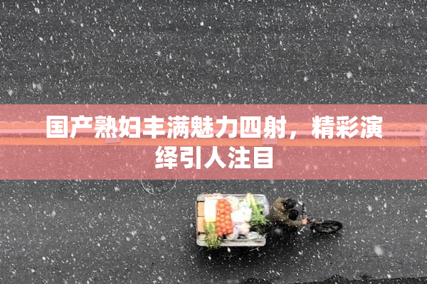 国产熟妇丰满魅力四射，精彩演绎引人注目