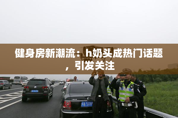 健身房新潮流：h奶头成热门话题，引发关注