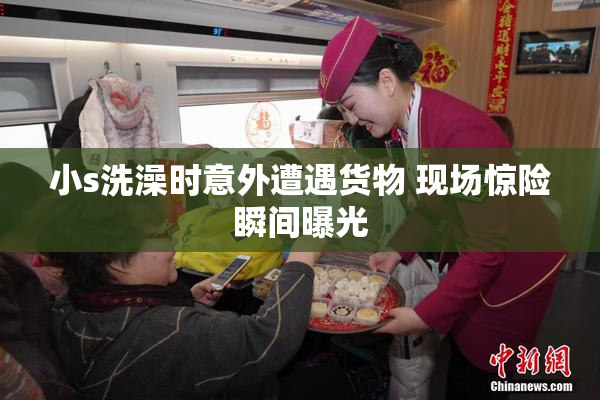 小s洗澡时意外遭遇货物 现场惊险瞬间曝光