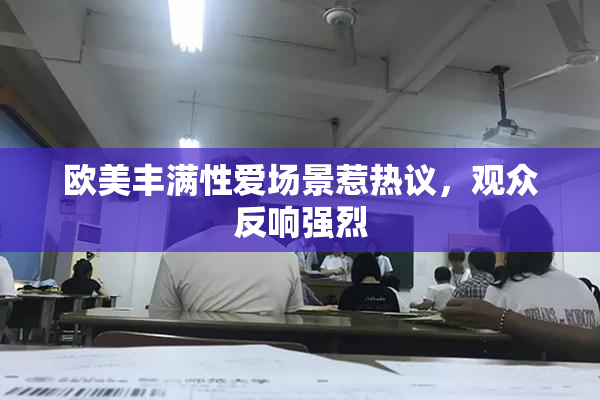欧美丰满性爱场景惹热议，观众反响强烈