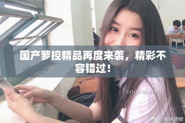 国产萝控精品再度来袭，精彩不容错过！