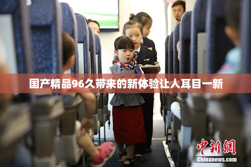 国产精品96久带来的新体验让人耳目一新