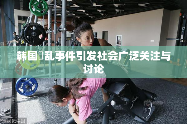 韩国婬乱事件引发社会广泛关注与讨论