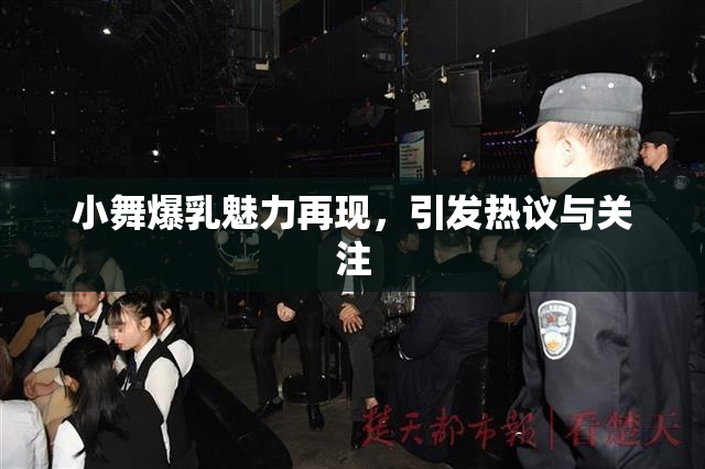 小舞爆乳魅力再现，引发热议与关注