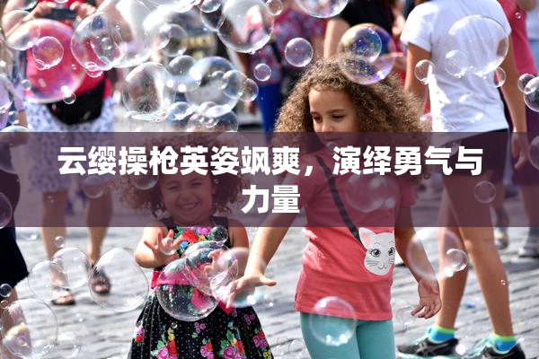 云缨操枪英姿飒爽，演绎勇气与力量