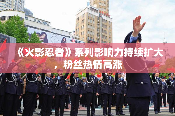 《火影忍者》系列影响力持续扩大，粉丝热情高涨