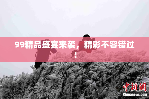 99精品盛宴来袭，精彩不容错过！