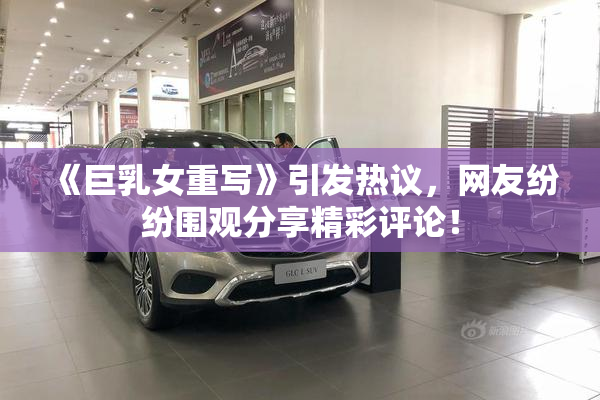 《巨乳女重写》引发热议，网友纷纷围观分享精彩评论！
