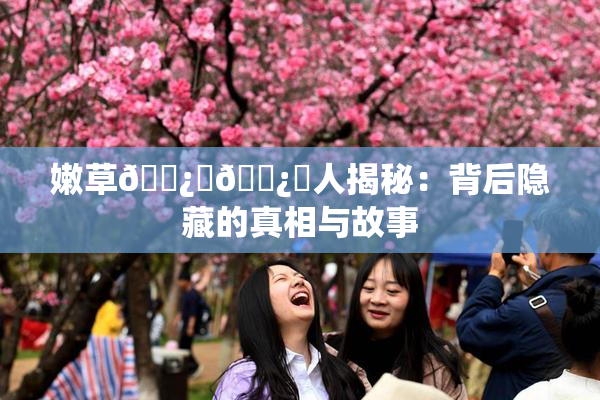 嫩草🌿‌🌿‌人揭秘：背后隐藏的真相与故事