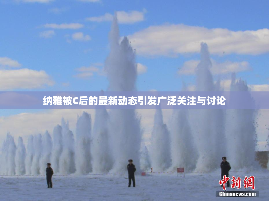 纳雅被C后的最新动态引发广泛关注与讨论