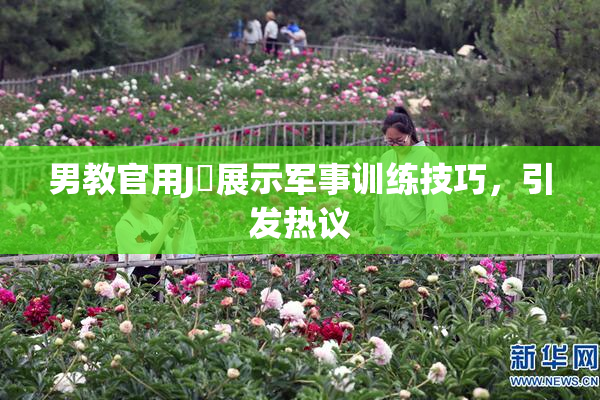 男教官用J亅展示军事训练技巧，引发热议