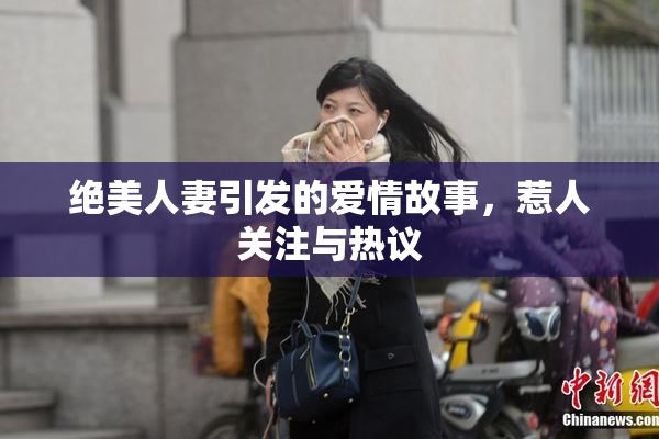 绝美人妻引发的爱情故事，惹人关注与热议