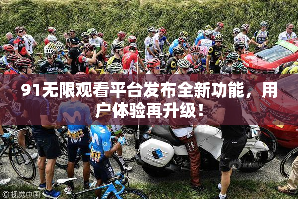 91无限观看平台发布全新功能，用户体验再升级！
