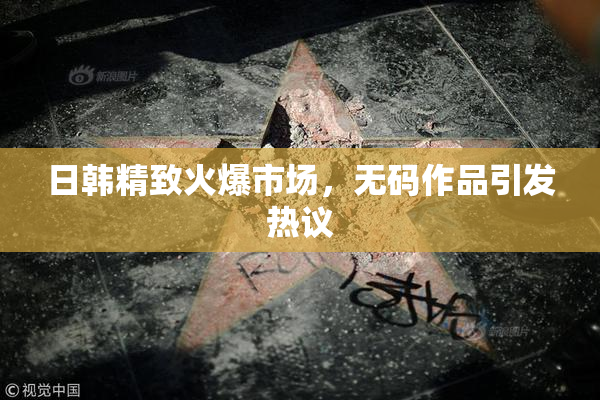 日韩精致火爆市场，无码作品引发热议