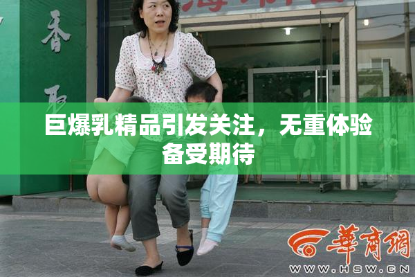巨爆乳精品引发关注，无重体验备受期待