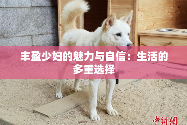 丰盈少妇的魅力与自信：生活的多重选择