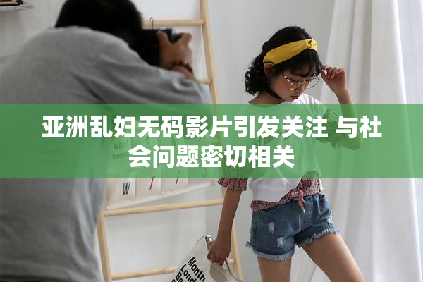 亚洲乱妇无码影片引发关注 与社会问题密切相关