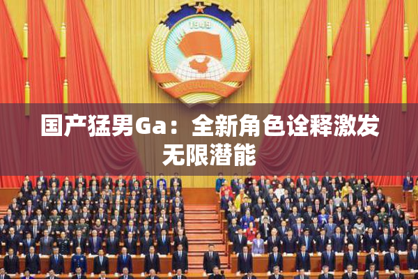 国产猛男Ga：全新角色诠释激发无限潜能