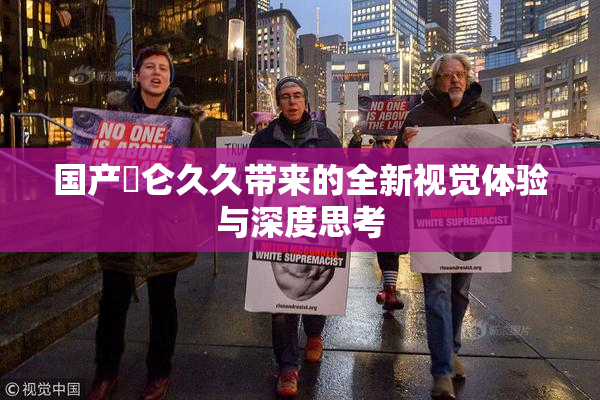 国产婬仑久久带来的全新视觉体验与深度思考