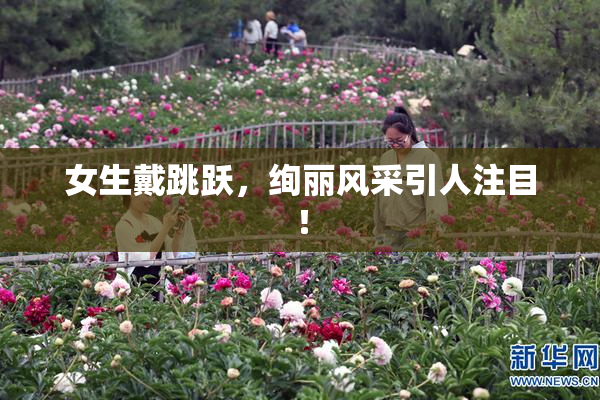 女生戴跳跃，绚丽风采引人注目！