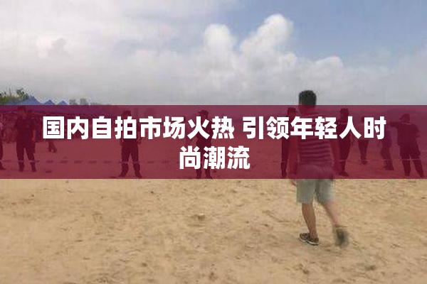 国内自拍市场火热 引领年轻人时尚潮流