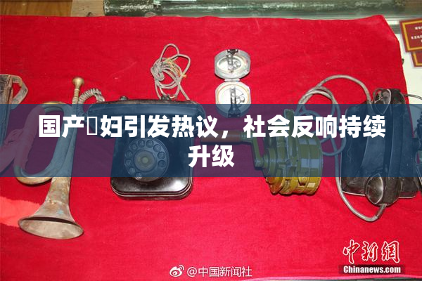 国产婬妇引发热议，社会反响持续升级