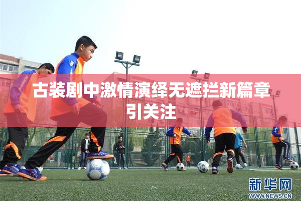 古装剧中激情演绎无遮拦新篇章引关注