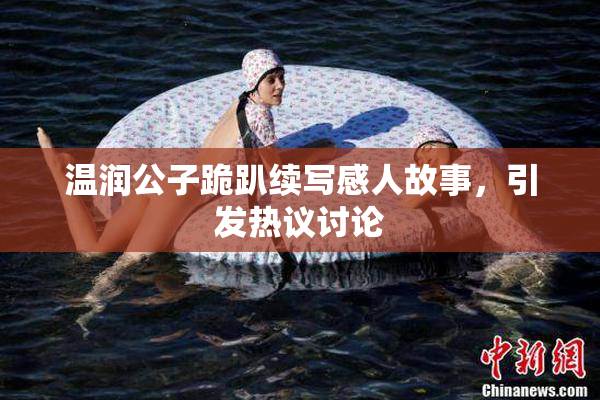 温润公子跪趴续写感人故事，引发热议讨论