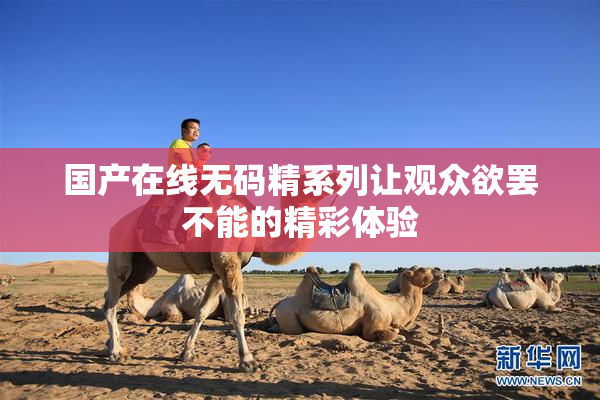 国产在线无码精系列让观众欲罢不能的精彩体验