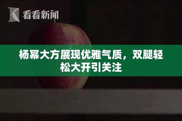 杨幂大方展现优雅气质，双腿轻松大开引关注
