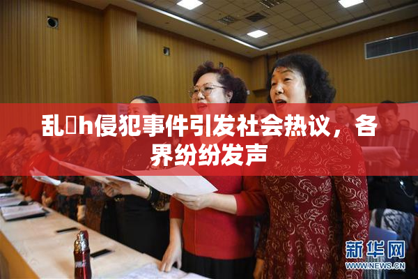 乱婬h侵犯事件引发社会热议，各界纷纷发声