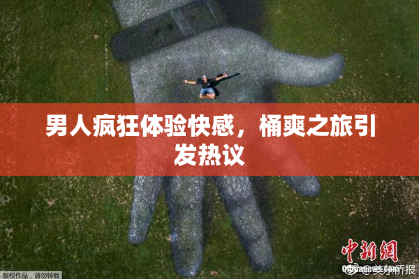 男人疯狂体验快感，桶爽之旅引发热议