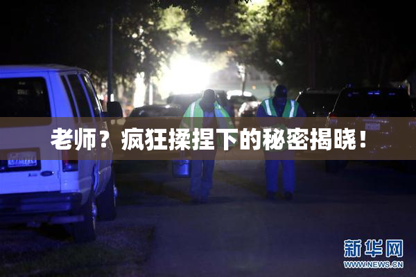 老师？疯狂揉捏下的秘密揭晓！