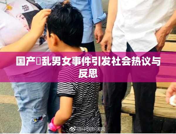 国产婬乱男女事件引发社会热议与反思
