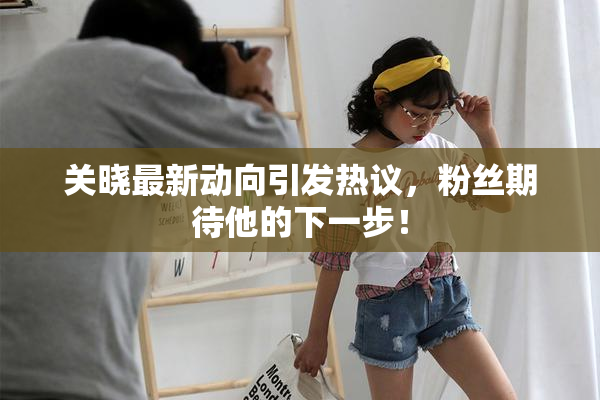 关晓最新动向引发热议，粉丝期待他的下一步！